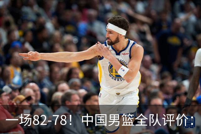 一场82-78！中国男篮全队评价：年轻球员敢打敢拼，主教练用人灵活！三后卫豪赌赢了