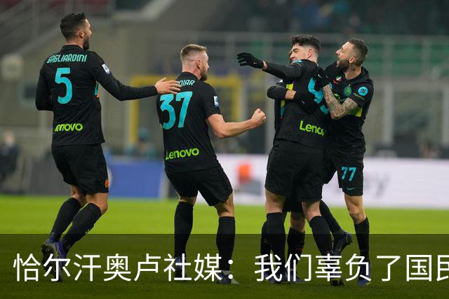 恰尔汗奥卢社媒：我们辜负了国民的期望，作为队长我应该承担责任