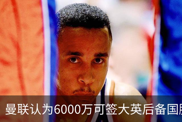 曼联认为6000万可签大英后备国脚！M费仍更受青睐，皇马无意竞价