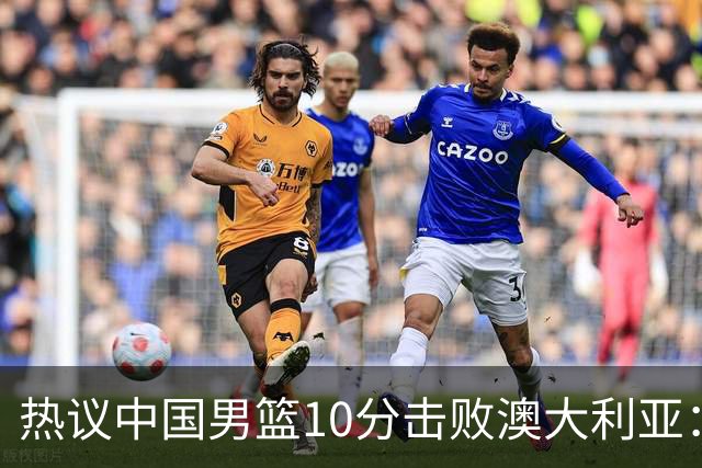 热议中国男篮10分击败澳大利亚：王俊杰崔永熙领衔锋线爆发引盛赞