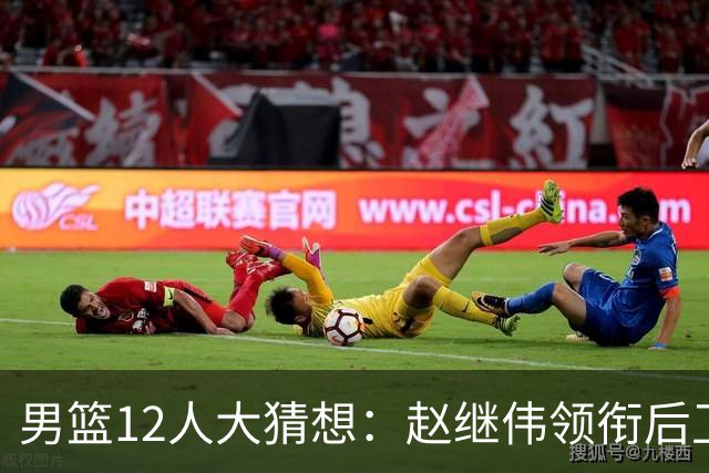 男篮12人大猜想：赵继伟领衔后卫线，杨瀚森没悬念，李弘权扮奇兵